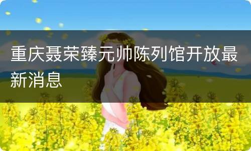 重庆聂荣臻元帅陈列馆开放最新消息