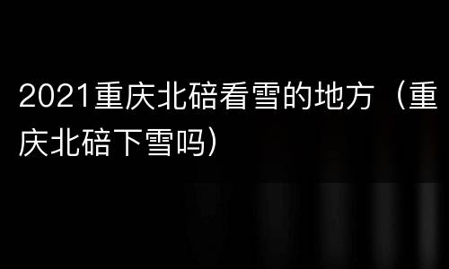 2021重庆北碚看雪的地方（重庆北碚下雪吗）