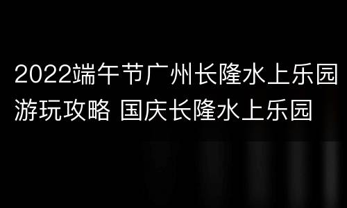2022端午节广州长隆水上乐园游玩攻略 国庆长隆水上乐园