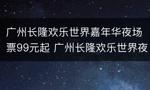 广州长隆欢乐世界嘉年华夜场票99元起 广州长隆欢乐世界夜场开放时间