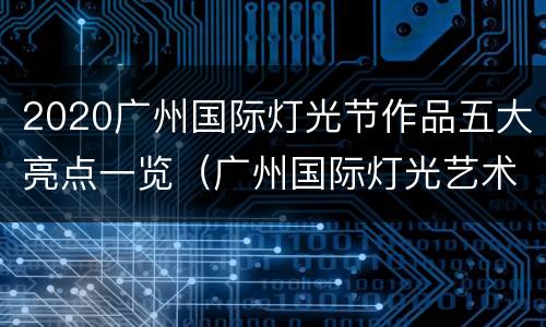 2020广州国际灯光节作品五大亮点一览（广州国际灯光艺术节）