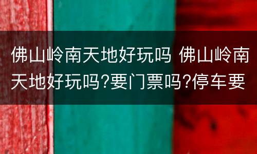 佛山岭南天地好玩吗 佛山岭南天地好玩吗?要门票吗?停车要钱吗?