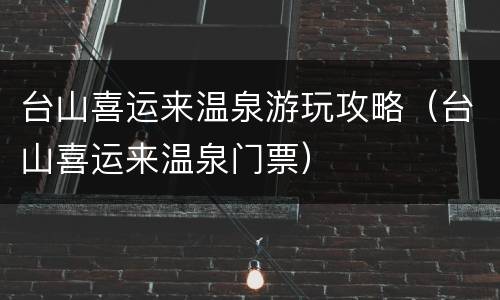台山喜运来温泉游玩攻略（台山喜运来温泉门票）