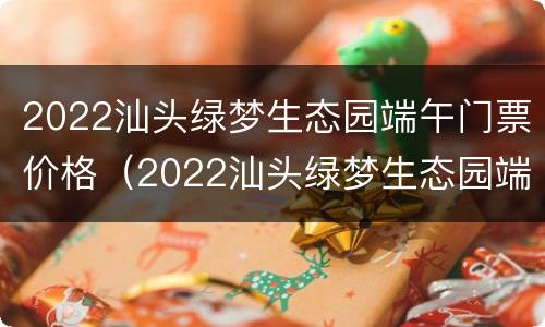 2022汕头绿梦生态园端午门票价格（2022汕头绿梦生态园端午门票价格多少）