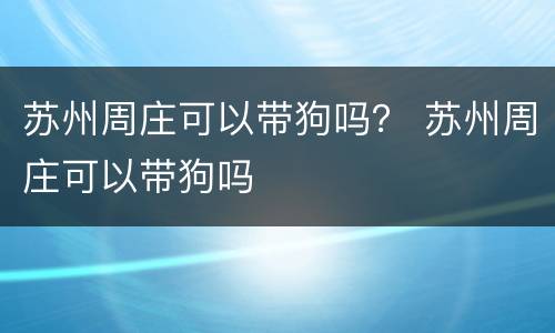 苏州周庄可以带狗吗？ 苏州周庄可以带狗吗