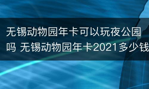 无锡动物园年卡可以玩夜公园吗 无锡动物园年卡2021多少钱