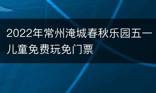 2022年常州淹城春秋乐园五一儿童免费玩免门票