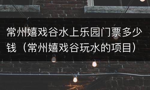 常州嬉戏谷水上乐园门票多少钱（常州嬉戏谷玩水的项目）