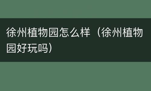 徐州植物园怎么样（徐州植物园好玩吗）