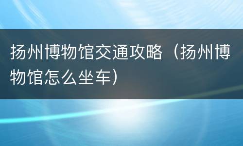 扬州博物馆交通攻略（扬州博物馆怎么坐车）