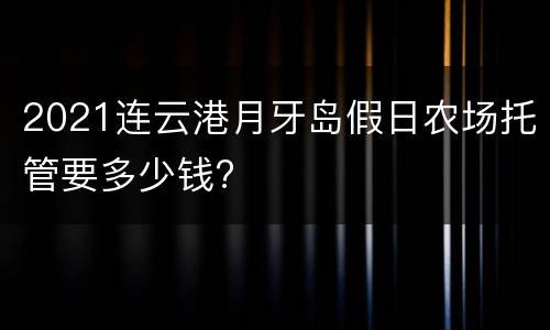 2021连云港月牙岛假日农场托管要多少钱?