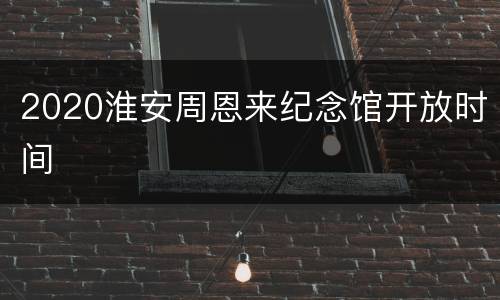 2020淮安周恩来纪念馆开放时间