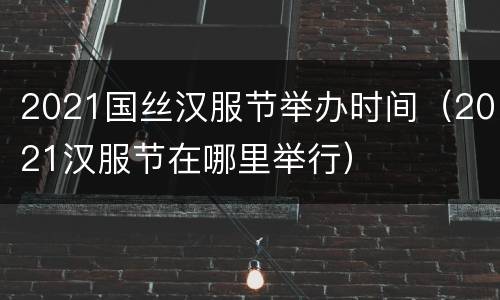 2021国丝汉服节举办时间（2021汉服节在哪里举行）
