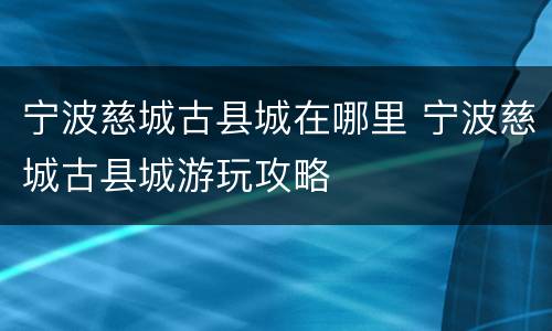 宁波慈城古县城在哪里 宁波慈城古县城游玩攻略