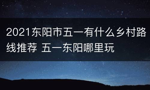 2021东阳市五一有什么乡村路线推荐 五一东阳哪里玩