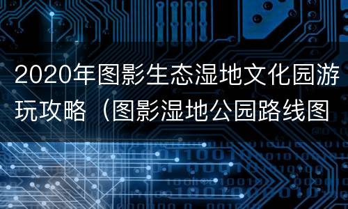 2020年图影生态湿地文化园游玩攻略（图影湿地公园路线图）