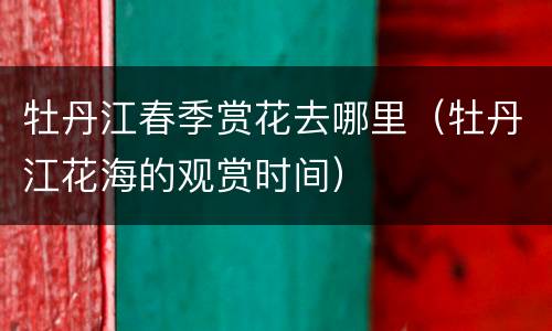 牡丹江春季赏花去哪里（牡丹江花海的观赏时间）
