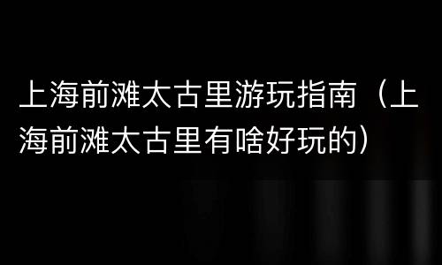 上海前滩太古里游玩指南（上海前滩太古里有啥好玩的）