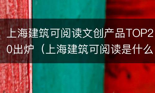 上海建筑可阅读文创产品TOP20出炉（上海建筑可阅读是什么）