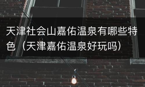 天津社会山嘉佑温泉有哪些特色（天津嘉佑温泉好玩吗）