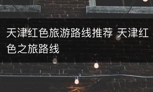 天津红色旅游路线推荐 天津红色之旅路线