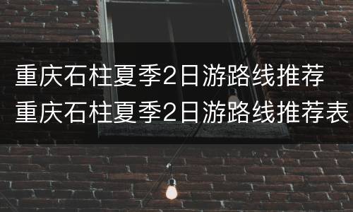 重庆石柱夏季2日游路线推荐 重庆石柱夏季2日游路线推荐表