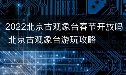 2022北京古观象台春节开放吗 北京古观象台游玩攻略