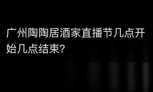 广州陶陶居酒家直播节几点开始几点结束？