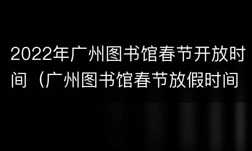 2022年广州图书馆春节开放时间（广州图书馆春节放假时间）