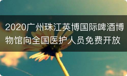 2020广州珠江英博国际啤酒博物馆向全国医护人员免费开放