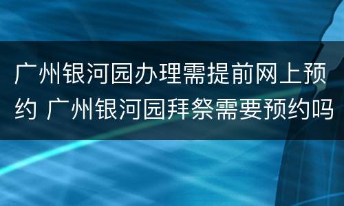 广州银河园办理需提前网上预约 广州银河园拜祭需要预约吗?