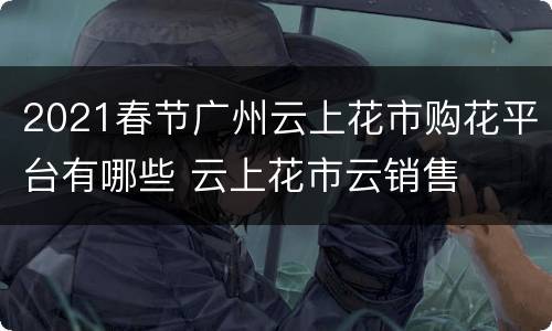 2021春节广州云上花市购花平台有哪些 云上花市云销售