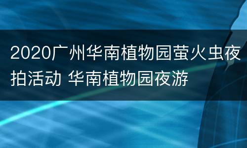 2020广州华南植物园萤火虫夜拍活动 华南植物园夜游