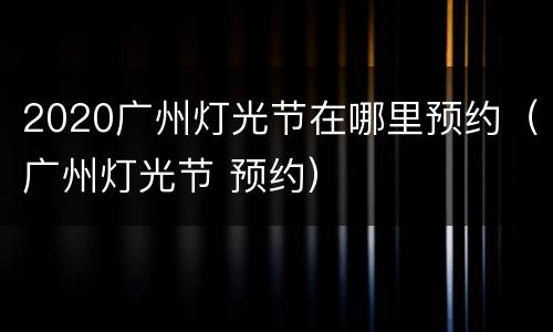 2020广州灯光节在哪里预约（广州灯光节 预约）