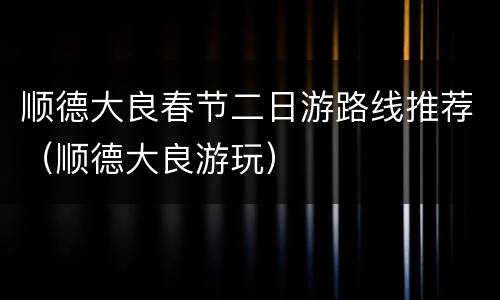 顺德大良春节二日游路线推荐（顺德大良游玩）