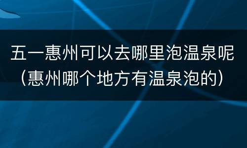 五一惠州可以去哪里泡温泉呢（惠州哪个地方有温泉泡的）