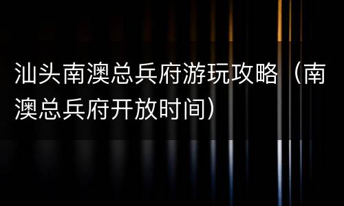汕头南澳总兵府游玩攻略（南澳总兵府开放时间）