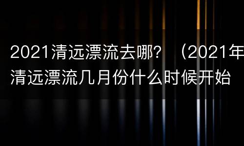 2021清远漂流去哪？（2021年清远漂流几月份什么时候开始）