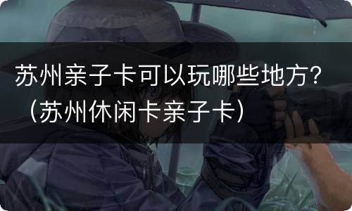 苏州亲子卡可以玩哪些地方？（苏州休闲卡亲子卡）