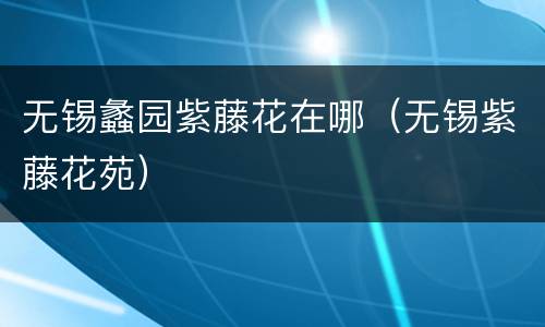 无锡蠡园紫藤花在哪（无锡紫藤花苑）