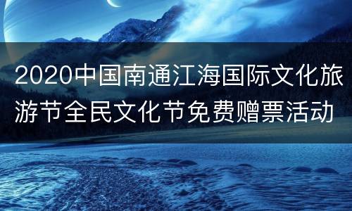 2020中国南通江海国际文化旅游节全民文化节免费赠票活动（时间+入口+内容）
