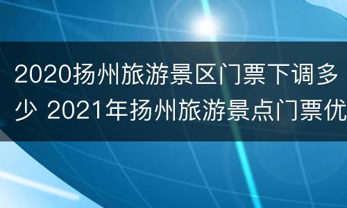 2020扬州旅游景区门票下调多少 2021年扬州旅游景点门票优惠政策