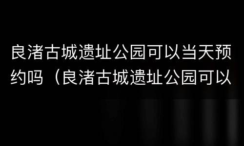 良渚古城遗址公园可以当天预约吗（良渚古城遗址公园可以当天预约吗门票）
