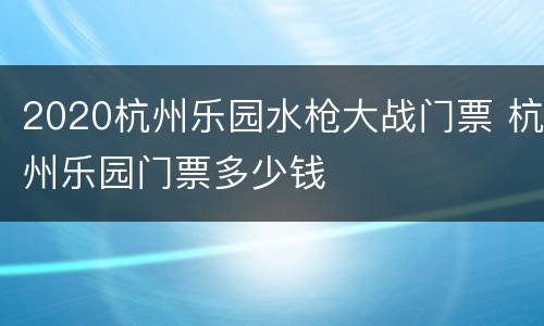 2020杭州乐园水枪大战门票 杭州乐园门票多少钱