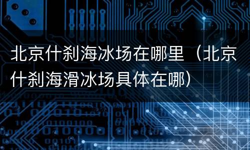 北京什刹海冰场在哪里（北京什刹海滑冰场具体在哪）