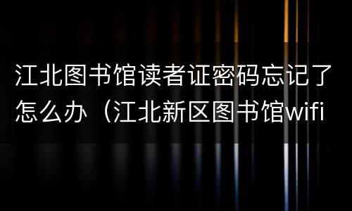江北图书馆读者证密码忘记了怎么办（江北新区图书馆wifi密码）