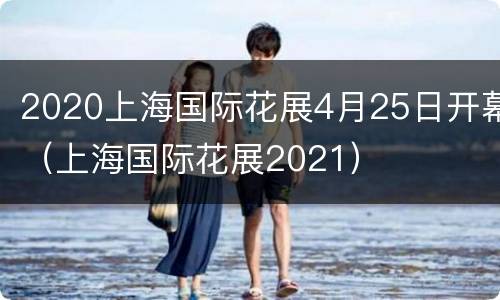 2020上海国际花展4月25日开幕（上海国际花展2021）
