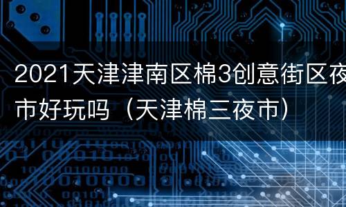 2021天津津南区棉3创意街区夜市好玩吗（天津棉三夜市）