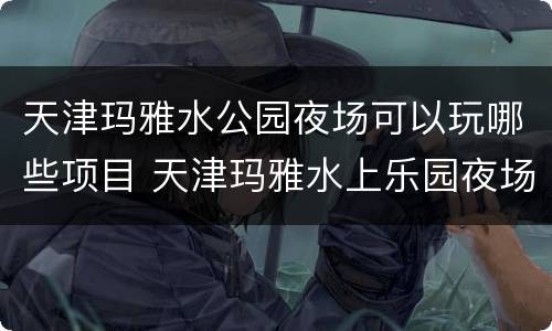 天津玛雅水公园夜场可以玩哪些项目 天津玛雅水上乐园夜场项目