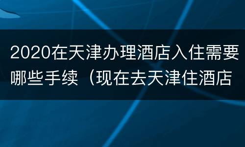 2020在天津办理酒店入住需要哪些手续（现在去天津住酒店要什么手续）